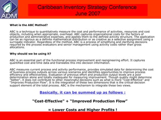 What is the ABC Method? ABC is a technique to quantitatively measure the cost and performance of activities, resources and cost objects, including when appropriate, overhead. ABC captures organizational costs for the factors of production and administrative expenses, and applies them to the defined activity structure. The application can be as rigorous as a definite mathematical distribution or as creative as a selective assignment using a surrogate indicator. Regardless of the method, ABC is a process of simplifying and clarifying decisions required by the process evaluators and senior management using activity costs rather than gross allocations. Why should we be using it?  ABC is an essential part of the functional process improvement and reengineering effort. It captures quantified cost and time data and translates this into decision information.  ABC measures current process and activity performance, provides simulated data for determining the cost of business process outputs across various scenarios and identifies opportunities to improve process efficiency and effectiveness. Evaluation of previous effort and production output levels are a poor determination alone and totally inadequate for measuring improvement. Though quality might determine "better", it does not contribute to other meaningful decisions such as what is more “Cost-Effective" and “Improves Production Flow”. It is the integration of these two dimensions that is the critical decision support element of the total process. ABC is the mechanism to integrate these two views.   Basically, it can be summed up as follows : “ Cost-Effective” + “Improved Production Flow”  = Lower Costs and Higher Profits ! 