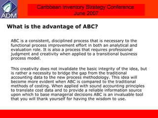 What is the advantage of ABC?  ABC is a consistent, disciplined process that is necessary to the functional process improvement effort in both an analytical and evaluation role. It is also a process that requires professional judgment and creativity when applied to a transitional business process model.  This creativity does not invalidate the basic integrity of the idea, but is rather a necessity to bridge the gap from the traditional accounting data to the new process methodology. This idea will become more evident when ABC is compared to the traditional methods of costing. When applied with sound accounting principles to translate cost data and to provide a reliable information source upon which to base managerial decisions ABC is an invaluable tool that you will thank yourself for having the wisdom to use.  
