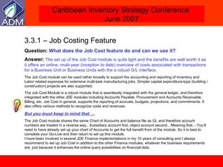 3.3.1 – Job Costing Feature Question:  What does the Job Cost feature do and can we use it? Answer:  The set up of the Job Cost module is quite light and the benefits are well worth it as it offers an online, multi-year (inception to date) overview of costs associated with transactions for a Business Unit or Business Units with the a robust G/L interface. The Job Cost module can be used rather broadly to support the accounting and reporting of Inventory and Labor related expenses for extensive multi-task manufacturing jobs. Simpler capital expenditure-type (building /construction) projects are also supported.  The Job Cost Module is a robust module that is seamlessly integrated with the general ledger, and therefore integrated with the other JDE modules including Accounts Payable, Procurement and Accounts Receivable, Billing, etc. Job Cost in general, supports the reporting of accruals, budgets, projections, and commitments. It also offers various methods to recognize costs and revenues.  But you must keep in mind that … The Job Cost module shares the same Chart of Accounts and balance file as GL and therefore account numbers are treated in a reverse way.. Subsidiary account first, object account second…Meaning that, - You’ll need to have already set up your chart of Accounts to get the full benefit from of the module. So it is best to complete your Go-Live and then return to set up this module. I have been involved in several JDE Finance implementations in my 10 years of consulting and I always recommend to set up Job Cost in addition to the other Finance modules, whatever the business requirements are, just because it enhances the online query possibilities on financial data. 