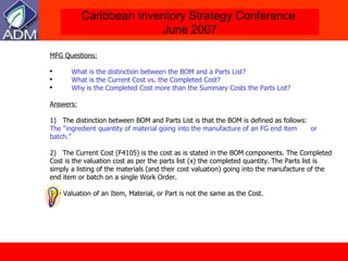 MFG Questions: What is the distinction between the BOM and a Parts List?  What is the Current Cost vs. the Completed Cost? Why is the Completed Cost more than the Summary Costs the Parts List?  Answers: 1)   The distinction between BOM and Parts List is that the BOM is defined as follows: The “ingredient quantity of material going into the manufacture of an FG end item  or batch.” 2 )  The Current Cost (F4105) is the cost as is stated in the BOM components. The Completed Cost is the valuation cost as per the parts list (x) the completed quantity. The Parts list is simply a listing of the materials (and their cost valuation) going into the manufacture of the end item or batch on a single Work Order.  The Valuation of an Item, Material, or Part is not the same as the Cost.  