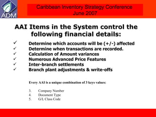 AAI Items in the System control the following financial details: Determine which accounts will be (+/-) affected  Determine when transactions are recorded. Calculation of Amount variances Numerous Advanced Price Features Inter-branch settlements Branch plant adjustments & write-offs Every AAI is a unique combination of 3 keys values: Company Number Document Type G/L Class Code 