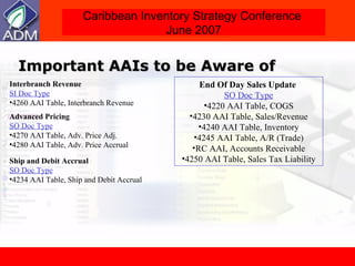 Important AAIs to be Aware of Interbranch Revenue   SI Doc Type 4260 AAI Table, Interbranch Revenue Advanced Pricing   SO Doc Type 4270 AAI Table, Adv. Price Adj. 4280 AAI Table, Adv. Price Accrual Ship and Debit Accrual   SO Doc Type 4234 AAI Table, Ship and Debit Accrual End Of Day Sales Update   SO Doc Type 4220 AAI Table, COGS 4230 AAI Table, Sales/Revenue 4240 AAI Table, Inventory 4245 AAI Table, A/R (Trade) RC AAI, Accounts Receivable 4250 AAI Table, Sales Tax Liability 