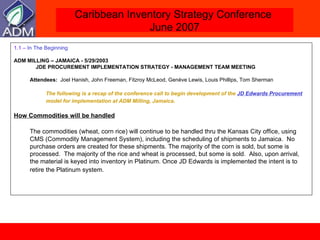 1.1 –  In The Beginning ADM MILLING – JAMAICA - 5/29/2003   JDE PROCUREMENT IMPLEMENTATION STRATEGY - MANAGEMENT TEAM MEETING Attendees:   Joel Hanish, John Freeman, Fitzroy McLeod, Genève Lewis, Louis Phillips, Tom Sherman The following is a recap of the conference call to begin development of the  JD Edwards Procurement  model for implementation at ADM Milling, Jamaica . How Commodities will be handled The commodities (wheat, corn rice) will continue to be handled thru the Kansas City office, using CMS (Commodity Management System), including the scheduling of shipments to Jamaica.  No purchase orders are created for these shipments. The majority of the corn is sold, but some is processed.  The majority of the rice and wheat is processed, but some is sold.  Also, upon arrival, the material is keyed into inventory in Platinum. Once JD Edwards is implemented the intent is to retire the Platinum system.   