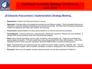 JD Edwards Procurement / Implementation Strategy Meeting   Requisitions:  Creation and Approval process is manual.  Approvals:  Purchase orders and receipts are entered into the Platinum system.  Fitzroy indicated that they are interested in using the following JD Edwards procurement functionality:  Re-Order Point Processing; Requisition creation and approval; purchase order creation; and receiving. Procurement:  Approximately 8-10 users will be needed to run with the procurement processes.  Forms/Reports:   Purchase order form, receiving ticket, possibly the requisition.  Reports are to be identified.  A sample of the current purchase order form was previously supplied. Stock:  Items include ingredients such as sugar, shortening, salt, packaging, etc.  These are purchased from approximately 20 vendors.  TVP and master cake mixes are purchased from other ADM locations.  A list of the ingredients and IDT items has been requested, along with ADM locations currently providing product.  Cost:   Purchased items are valued at actual cost, based on invoice, freight, handling, import/tax, duty.  The CIF price is paid to the supplier; duty to Customs; handling to a broker or shipping line; and, clearance to a contractor.  Non-stock:  Items such as supplies, services, equipment parts, etc are also purchased thru Platinum.  