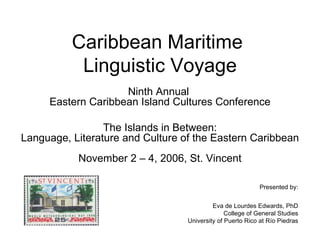 Caribbean Maritime  Linguistic Voyage Ninth Annual  Eastern Caribbean Island Cultures Conference The Islands in Between: Language, Literature and Culture of the Eastern Caribbean November 2 – 4, 2006, St. Vincent Presented by: Eva de Lourdes Edwards, PhD College of General Studies University of Puerto Rico at R ío Piedras 