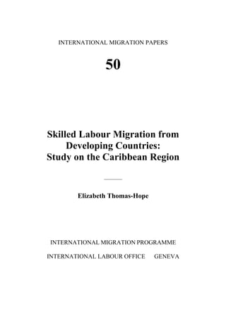 INTERNATIONAL MIGRATION PAPERS



                50



Skilled Labour Migration from
     Developing Countries:
Study on the Caribbean Region
               ________



        Elizabeth Thomas-Hope




INTERNATIONAL MIGRATION PROGRAMME

INTERNATIONAL LABOUR OFFICE     GENEVA
 