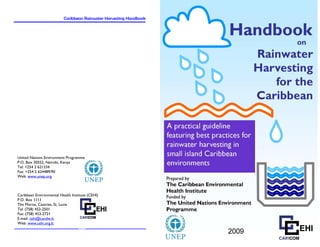 Caribbean Rainwater Harvesting Handbook   Caribbean Rainwater Harvesting Handbook




United Nations Environment Programme
P.O. Box 30552, Nairobi, Kenya
Tel: +254 2 621334
Fax: +254 2 624489/90
Web: www.unep.org



Caribbean Environmental Health Institute (CEHI)
P.O. Box 1111
The Morne, Castries, St. Lucia
Tel: (758) 452-2501
Fax: (758) 453-2721
E-mail: cehi@candw.lc
Web: www.cehi.org.lc

                                    64
 