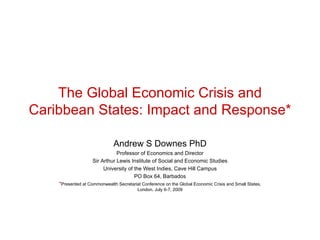The Global Economic Crisis and
Caribbean States: Impact and Response*

                              Andrew S Downes PhD
                               Professor of Economics and Director
                    Sir Arthur Lewis Institute of Social and Economic Studies
                         University of the West Indies, Cave Hill Campus
                                       PO Box 64, Barbados
    *Presented at Commonwealth Secretariat Conference on the Global Economic Crisis and Small States,
                                         London, July 6-7, 2009
 