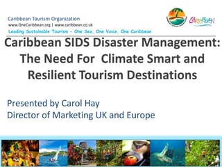 Caribbean Tourism Organization
www.OneCaribbean.org | www.caribbean.co.uk
Leading Sustainable Tourism - One Sea, One Voice, One Caribbean
Caribbean SIDS Disaster Management:
The Need For Climate Smart and
Resilient Tourism Destinations
Presented by Carol Hay
Director of Marketing UK and Europe
 