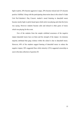 high in spirits, 20% became aggressive/ angry, 20% became relaxed and 12% became
positive/ fulfilled. Along with the participating observation done in the school’s Cadet
Unit Pre-Valentine’s Day Concert, student’s mood listening to dancehall music
became mostly high in spirits based upon which artist was playing and what the lyrics
was saying. However students became calm and relaxed to other genre of music
which was playing for the event.
Few of the students from the sample exhibited awareness of the negative
impact dancehall music have on them and the strength of the impact. An immense
majority attributed that gang violence within the school is due to dancehall music.
However, 68% of the students suggest banning of dancehall music to reduce the
negative impact, 20% suggested fines while minority (12%) suggested censorship as
seen in the data collection of question 20.
15
 