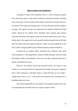 DISCUSSION OF FINDINGS
According to Cooper (2013) dancehall music is a style of Jamaican popular
music that had its genesis in the political turbulence and became Jamaica's dominant
music. This genre of music produces both negative and positive messages. However,
the students (44%) agree and strongly agree (12%) that this genre produces negative
messages. The negative messages have impacted on the students of Black River High
School. Agreed by the students (72%), dancehall music promotes gang violence
within the school due to the negative actions the artists do and that the lyrics are also a
driving factor. This supports the recent dancehall feud that emerged between Movado
and Vybz Kartel from their factitious behaviour which was much publicized. It also
led to youths ensuing by affirming into informal allegiance amongst themselves.
Conferred by the students (80%), dancehall music influences their mood
whilst listening to it. This supported Dr. Anderson (2008) statement, where she stated
that rhythms, timbres and amplitudes of the music can affect emotional behaviour in
humans, particularly the young.
Moreover, the research showed that dancehall artistes are viewed as role
models by a vast minority (20%) of students from the sample. This goes to emphasize
Davis’ (2011) challenge to dancehall artistes to realise that they are role models –
whether they want to or not – to the youths and insisted that their recordings have a
degrading impact on society.
The research denoted that the vast majority of the students sample believe and
have knowledge that dancehall music has a negative impact on them.
16
 