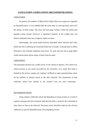 CONCLUSION /LIMITATIONS /RECOMMENDATIONS
CONCLUSION
In general, the students of Black River High School are negatively impacted
by dancehall music. It was establish that the lyrics play as a driving factor and so do
the artistes of these songs. The lyrics aid with gang violence within the school and
degrade young women. However, a significant majority of the sample does not
believe dancehall music has a negative impact on them.
Interestingly, the recent feuds between dancehall artists Mavado and Vybz
Kartel has led to affecting the emotional behaviour of youths. Causing them to affirm
themselves into informal allegiance and ensue. As such, this has led to gang fights
within school about whose clique is better than the other.
LIMITATIONS
The presented research was a small survey of one school in Jamaica. This school was
chosen because it was easily accessible by the researcher. As a result, this study is
limited by the precise sample size, making it difficult to make generalizations about
all the students in Jamaica based on the data collected. The instruments of data
collection which were utilised in the research were not time consuming.
RECOMMENDATIONS
Gang violence within the school and degrading of young women as a result of
negative messages the lyrics promote indicates that there is need for the censorship of
these lyrics or fines to be enforced. Necessary action should be taken by the relevant
authorities to prevent dancehall music from degrading society.
17
 