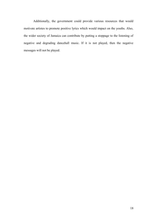 Additionally, the government could provide various resources that would
motivate artistes to promote positive lyrics which would impact on the youths. Also,
the wider society of Jamaica can contribute by putting a stoppage to the listening of
negative and degrading dancehall music. If it is not played, then the negative
messages will not be played.
18
 