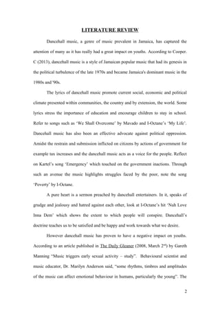 LITERATURE REVIEW
Dancehall music, a genre of music prevalent in Jamaica, has captured the
attention of many as it has really had a great impact on youths. According to Cooper.
C (2013), dancehall music is a style of Jamaican popular music that had its genesis in
the political turbulence of the late 1970s and became Jamaica's dominant music in the
1980s and '90s.
The lyrics of dancehall music promote current social, economic and political
climate presented within communities, the country and by extension, the world. Some
lyrics stress the importance of education and encourage children to stay in school.
Refer to songs such as ‘We Shall Overcome’ by Mavado and I-Octane’s ‘My Life’.
Dancehall music has also been an effective advocate against political oppression.
Amidst the restrain and submission inflicted on citizens by actions of government for
example tax increases and the dancehall music acts as a voice for the people. Reflect
on Kartel’s song ‘Emergency’ which touched on the government inactions. Through
such an avenue the music highlights struggles faced by the poor, note the song
‘Poverty’ by I-Octane.
A pure heart is a sermon preached by dancehall entertainers. In it, speaks of
grudge and jealousy and hatred against each other, look at I-Octane’s hit ‘Nuh Love
Inna Dem’ which shows the extent to which people will conspire. Dancehall’s
doctrine teaches us to be satisfied and be happy and work towards what we desire.
However dancehall music has proven to have a negative impact on youths.
According to an article published in The Daily Gleaner (2008, March 2nd
) by Gareth
Manning “Music triggers early sexual activity – study”. Behavioural scientist and
music educator, Dr. Marilyn Anderson said, “some rhythms, timbres and amplitudes
of the music can affect emotional behaviour in humans, particularly the young”. The
2
 