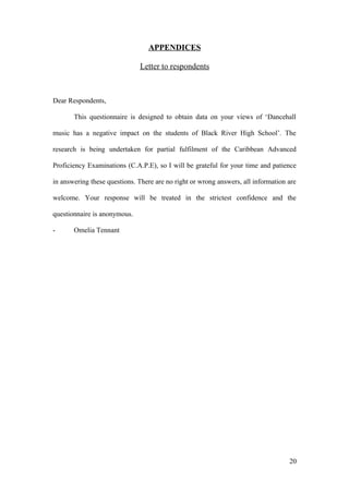 APPENDICES
Letter to respondents
Dear Respondents,
This questionnaire is designed to obtain data on your views of ‘Dancehall
music has a negative impact on the students of Black River High School’. The
research is being undertaken for partial fulfilment of the Caribbean Advanced
Proficiency Examinations (C.A.P.E), so I will be grateful for your time and patience
in answering these questions. There are no right or wrong answers, all information are
welcome. Your response will be treated in the strictest confidence and the
questionnaire is anonymous.
- Omelia Tennant
20
 