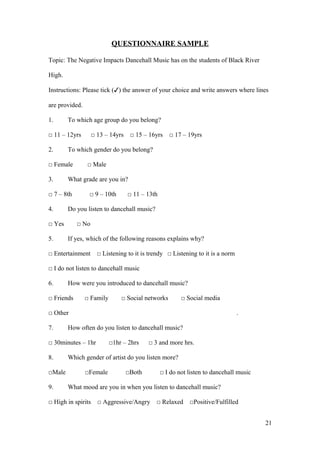QUESTIONNAIRE SAMPLE
Topic: The Negative Impacts Dancehall Music has on the students of Black River
High.
Instructions: Please tick (✓) the answer of your choice and write answers where lines
are provided.
1. To which age group do you belong?
□ 11 – 12yrs □ 13 – 14yrs □ 15 – 16yrs □ 17 – 19yrs
2. To which gender do you belong?
□ Female □ Male
3. What grade are you in?
□ 7 – 8th □ 9 – 10th □ 11 – 13th
4. Do you listen to dancehall music?
□ Yes □ No
5. If yes, which of the following reasons explains why?
□ Entertainment □ Listening to it is trendy □ Listening to it is a norm
□ I do not listen to dancehall music
6. How were you introduced to dancehall music?
□ Friends □ Family □ Social networks □ Social media
□ Other .
7. How often do you listen to dancehall music?
□ 30minutes – 1hr □1hr – 2hrs □ 3 and more hrs.
8. Which gender of artist do you listen more?
□Male □Female □Both □ I do not listen to dancehall music
9. What mood are you in when you listen to dancehall music?
□ High in spirits □ Aggressive/Angry □ Relaxed □Positive/Fulfilled
21
 
