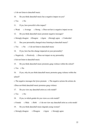 □ I do not listen to dancehall music
10. Do you think dancehall music has a negative impact on you?
□ Yes □ No
11. If yes, how powerful is this impact?
□ Weak □ Average □ Strong □ Does not have a negative impact on me
12. Do you think dancehall music promote negative messages?
□ Strongly disagree □Disagree □Agree □Strongly agree □ Undecided
13. Has your personality changed since listening to dancehall music?
□ Yes □ No □ I do not listen to dancehall music
14. If yes, how has this change impacted on your personality?
□ Negatively □ Positively □ Does not impact on my personality
□I do not listen to dancehall music
15. Do you think dancehall music promotes gang violence within the school?
□ Yes □ No
16. If yes, why do you think dancehall music promotes gang violence within the
school?
□ The negative messages the lyrics promote □ The negative actions the artistes do
□Does not think dancehall music promotes gang violence
17. Do you view any dancehall artist as a role model?
□ Yes □ No
18. If yes, to which gender do you views as a role model?
□ Female □ Male □ Both □ I do not view any dancehall artist as a role model
19. Do you think dancehall music degrade young women?
□ Strongly disagree □ Disagree □Agree □ Strongly agree
22
 