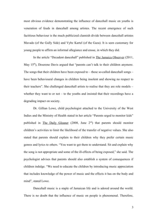 most obvious evidence demonstrating the influence of dancehall music on youths is
veneration of feuds in dancehall among artistes. The recent emergence of such
factitious behaviour is the much publicized clannish divide between dancehall artistes
Mavado (of the Gully Side) and Vybz Kartel (of the Gaza). It is seen customary for
young people to affirm an informal allegiance and ensue, in which they did.
In the article “Decadent dancehall” published in The Jamaica Observer (2011,
May 15th
), Deserene Davis argued that “parents can’t talk to their children anymore.
The songs that their children have been exposed to – these so-called dancehall songs –
have been behavioural changes in children being insolent and showing no respect to
their teachers”. She challenged dancehall artists to realise that they are role models –
whether they want to or not – to the youths and insisted that their recordings have a
degrading impact on society.
Dr. Gillian Lowe, child psychologist attached to the University of the West
Indies and the Ministry of Health stated in her article “Parents urged to monitor kids”
published in The Daily Gleaner (2008, June 2nd
) that parents should monitor
children’s activities to limit the likelihood of the transfer of negative values. She also
stated that parents should explain to their children why they prefer certain music
genres and lyrics to others. “You want to get them to understand. Sit and explain why
the song is not appropriate and some of the ill-effects of being exposed,” she said. The
psychologist advises that parents should also establish a system of consequences if
children indulge. “We need to educate the children by introducing music appreciation
that includes knowledge of the power of music and the effects it has on the body and
mind”, stated Lowe.
Dancehall music is a staple of Jamaican life and is adored around the world.
There is no doubt that the influence of music on people is phenomenal. Therefore,
3
 
