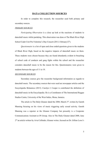 DATA COLLECTION SOURCES
In order to complete this research, the researcher used both primary and
secondary sources.
PRIMARY SOURCES
Participating Observation is a close up look at the reactions of students to
dancehall music whilst partaking. This observation was done at The Black River High
School Cadet Unit Pre-Valentine’s Day Concert (2013, February12th
).
Questionnaire is a list of open and close ended questions given to the students
of Black River High, based on the negative impacts of dancehall music on them.
These students were chosen because they are found abundantly evident in breaching
of school code of conducts and gang fights within the school and the researcher
considers dancehall music to be the reason for this. Questionnaires were given to
students between the ages of 11 to 19.
SECONDARY SOURCES
Secondary sources give the researcher background information as regards to
dancehall music. The secondary sources that were used are newspaper articles and the
Encyclopedia Britannica (2013). Carolyn J. Cooper is contributed the definition of
dancehall music in the Encyclopedia. He is a Coordinator of The International Reggae
Studies Centre, University of the West Indies, Mona, Jamaica.
The article in The Daily Gleaner dated the 2008, March 2nd
, written by Gareth
Manning focusing on his views of music triggering early sexual activity. Gareth
Manning was a reporter at the Gleaner Company but presently is a Cooperate
Communications Assistant at JN Group. Also in The Daily Gleaner dated 2008, June
2nd
an article written by Avia Collinder, Gleaner writer, focused on Dr. Gillian Lowe’s
5
 