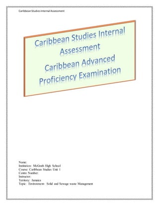 CaribbeanStudiesInternal Assessment
Name:
Institution: McGrath High School
Course: Caribbean Studies Unit 1
Centre Number:
Instructor:
Territory: Jamaica
Topic: Environment- Solid and Sewage waste Management
 