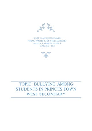 TOPIC: BULLYING AMONG
STUDENTS IN PRINCES TOWN
WEST SECONDARY
NAME: SHARANAMOHAMMED
SCHOOL: PRINCES TOWN WEST SECONDARY
SUBJECT: CARIBBEAN STUDIES
YEAR: 2015 - 2016
 