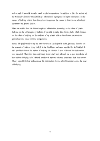 8
and as such, I was able to make much needed comparisons. In addition to this, the website of
the National Centre for Biotechnology Information highlighted in depth information on the
causes of bullying which thus allowed me to compare the causes to those in my school and
determine the general causes.
Since the article from the Journal depicted information pertaining to the effect of cyber-
bullying on the self-esteem of students, I was able to make links to my study, which focuses
on the effect of bullying on the students of my school, which also allowed me to create
generalizations based on these comparisons.
Lastly, the paper released by the Inter-American Development Bank, provided statistics on
the amount of children being bullied in the Caribbean and more specifically, in Trinidad. It
also provided data on the impact of bullying on children; it was indicated that self-esteem
was impacted. Therefore, this contributed to my study as it allowed me to gain knowledge of
how serious bullying is in Trinidad and how it impacts children, especially their self-esteem.
Thus I was able to link and compare this information to my school to greater assess the issue
of bullying.
 