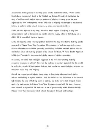 23
A connection to this portion of my study could also be made to the article, “Pastor Dottin:
Stop bullying in schools”, found in the Trinidad and Tobago Newsday. It highlighted the
story of an 18-year-old student who was a victim of bullying for many years, she was
depressed and even contemplated suicide. The issue of bullying was brought to the attention
to those in authority at the school, however, no action was taken to rectify it.
Unlike the data depicted in my study, the article linked neglect of bullying to long-term
serious impacts such as depression and suicide attempts. Again, a link to the bullying on a
child’s life is established by these impacts.
Lastly, the majority of the school population indicated that they don’t believe bullying can be
prevented in Princes Town West Secondary. The remainder of students suggested measures
such as suspension of the bullies, providing counselling for bullies and their victims and the
introduction of an anti-bullying program to the school. The book, “A Public Health Approach
to Bullying Prevention”, also suggested similar means of bullying prevention.
In addition, one of the main strategies suggested in the book was “creating bullying
awareness programs in schools”. However, the students in my study indicated that this would
be ineffective as only 10% of students believed that introducing an anti-bullying program into
the school would help curb bullying.
Overall, the comparison of bullying in my study to those in the aforementioned studies
indicate that bullying is a grave situation. Both the similarities and differences in the research
help to make the issue of bullying easier to analyze, and it also shows that stringent policies
need to be implemented in Princes Town West Secondary to deal with this issue. However,
more research is required on this issue as it is one of great severity which impacts not only
Princes Town West Secondary but all schools throughout Trinidad and Toabago.
 