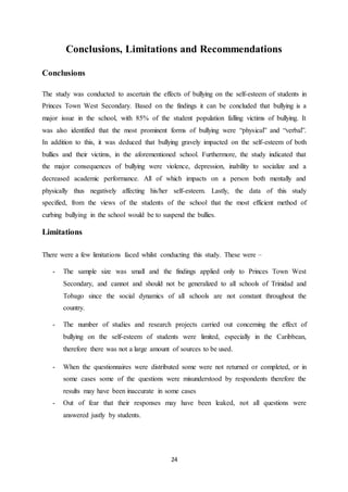 24
Conclusions, Limitations and Recommendations
Conclusions
The study was conducted to ascertain the effects of bullying on the self-esteem of students in
Princes Town West Secondary. Based on the findings it can be concluded that bullying is a
major issue in the school, with 85% of the student population falling victims of bullying. It
was also identified that the most prominent forms of bullying were “physical” and “verbal”.
In addition to this, it was deduced that bullying gravely impacted on the self-esteem of both
bullies and their victims, in the aforementioned school. Furthermore, the study indicated that
the major consequences of bullying were violence, depression, inability to socialize and a
decreased academic performance. All of which impacts on a person both mentally and
physically thus negatively affecting his/her self-esteem. Lastly, the data of this study
specified, from the views of the students of the school that the most efficient method of
curbing bullying in the school would be to suspend the bullies.
Limitations
There were a few limitations faced whilst conducting this study. These were –
- The sample size was small and the findings applied only to Princes Town West
Secondary, and cannot and should not be generalized to all schools of Trinidad and
Tobago since the social dynamics of all schools are not constant throughout the
country.
- The number of studies and research projects carried out concerning the effect of
bullying on the self-esteem of students were limited, especially in the Caribbean,
therefore there was not a large amount of sources to be used.
- When the questionnaires were distributed some were not returned or completed, or in
some cases some of the questions were misunderstood by respondents therefore the
results may have been inaccurate in some cases
- Out of fear that their responses may have been leaked, not all questions were
answered justly by students.
 