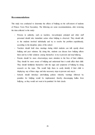 25
Recommendations
This study was conducted to determine the effects of bullying on the self-esteem of students
of Princes Town West Secondary. The following are some recommendations, after reviewing
the data collected in the study:
- Persons in authority, such as teachers, vice-principal, principal and other staff
personnel should take immediate action when bullying is observed. They should talk
to the students involved individually and try to resolve the problem expeditiously,
according to the discipline plans of the school.
- Teachers should hold class meetings during which students can talk openly about
bullying and peer relations. By doing this, students can discuss how bullying affects
them and try to find solutions among themselves to try to prevent and stop bullying.
- Parents should be more observant/pay more attention to the lives of their children.
They should be more aware of bullying and understand that it could affect their child.
They should familiarize themselves with the signs and symptoms of bullying by doing
research on the topic. This would help them to easily identify if their child is
displaying any of these sings and take necessary steps to prevent and stop it.
- Schools should introduce anti-bullying policies whereby warnings followed by
penalties for bullying would be implemented, thereby discouraging bullies from
bullying, as they would not want to be punished for their deeds.
 