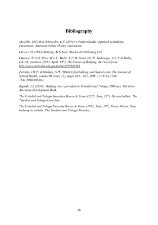 26
Bibliography
Masiello, M.G.M & Schroeder, D.S. (2014) A Public Health Approach to Bullying
Prevention: American Public Health Association.
Olewus, D. (1993) Bullying At School: Blackwell Publishing Ltd.
Oliveira, W.A.O, Silva, M.A.S., Mello, F.C.M, Porto, D.L.P, Yoshinaga, A.C.Y. & Malta,
D.C.M., (author). (2015, April, 14th). The Causes of Bullying. Retrieved from
http://www.ncbi.nlm.nih.gov/pubmed/25885363
Patchin, J.W.P. & Hinduja, S.H. (2010) Cyberbullying and Self-Esteem. The Journal of
School Health, volume 80 (issue 12), pages 614 – 621. DOI: 10.1111/j.1746-
1561.2010.00548.x
Ruprah, I.J. (2014). Bullying least prevalent in Trinidad and Tobago, IDB says. The Inter-
American Development Bank.
The Trinidad and Tobago Guardian Research Team, (2015, June, 20th). He was bullied. The
Trinidad and Tobago Guardian.
The Trinidad and Tobago Newsday Research Team, (2015, June, 18th). Pastor Dottin: Stop
bullying in schools. The Trinidad and Tobago Newsday.
 