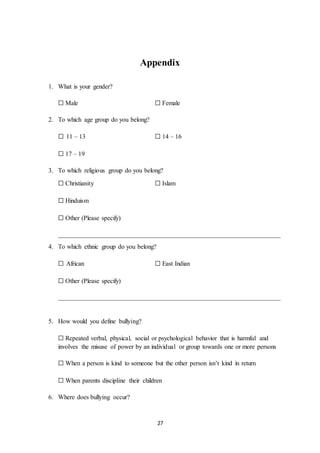 27
Appendix
1. What is your gender?
☐ Male ☐ Female
2. To which age group do you belong?
☐ 11 – 13 ☐ 14 – 16
☐ 17 – 19
3. To which religious group do you belong?
☐ Christianity ☐ Islam
☐ Hinduism
☐ Other (Please specify)
_____________________________________________________________________
4. To which ethnic group do you belong?
☐ African ☐ East Indian
☐ Other (Please specify)
_____________________________________________________________________
5. How would you define bullying?
☐ Repeated verbal, physical, social or psychological behavior that is harmful and
involves the misuse of power by an individual or group towards one or more persons
☐ When a person is kind to someone but the other person isn’t kind in return
☐ When parents discipline their children
6. Where does bullying occur?
 