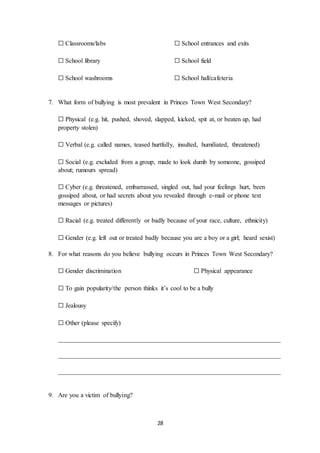 28
☐ Classrooms/labs ☐ School entrances and exits
☐ School library ☐ School field
☐ School washrooms ☐ School hall/cafeteria
7. What form of bullying is most prevalent in Princes Town West Secondary?
☐ Physical (e.g. hit, pushed, shoved, slapped, kicked, spit at, or beaten up, had
property stolen)
☐ Verbal (e.g. called names, teased hurtfully, insulted, humiliated, threatened)
☐ Social (e.g. excluded from a group, made to look dumb by someone, gossiped
about; rumours spread)
☐ Cyber (e.g. threatened, embarrassed, singled out, had your feelings hurt, been
gossiped about, or had secrets about you revealed through e-mail or phone text
messages or pictures)
☐ Racial (e.g. treated differently or badly because of your race, culture, ethnicity)
☐ Gender (e.g. left out or treated badly because you are a boy or a girl; heard sexist)
8. For what reasons do you believe bullying occurs in Princes Town West Secondary?
☐ Gender discrimination ☐ Physical appearance
☐ To gain popularity/the person thinks it’s cool to be a bully
☐ Jealousy
☐ Other (please specify)
_____________________________________________________________________
_____________________________________________________________________
_____________________________________________________________________
9. Are you a victim of bullying?
 