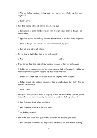 30
☐ Yes, my bullies constantly tell me that I am a useless person/bully me due to my
weight/size
☐ I don’t know
14. How does having a low self-esteem impact your life?
☐ I am unable to make friends/socialize with people because I feel as though I am
beneath them
☐ I perform poorly academically because I spend most of my time feeling depressed
☐ I feel as though I am a failure and will never achieve my goals
☐ I do not have a low self-esteem
15. Do you believe that bullies have a low self-esteem?
☐ Yes ☐ No
16. If yes, do you think that bullies bully students because of their low self-esteem?
☐ Bullies try to make themselves feel better/increase their self-esteem by picking on
other students/making other students feel bad about themselves
☐ Bullies will forget their self-esteem issues by targeting other students
☐ Bullies do not bully students because of their low self-esteem; they bully them for
personal entertainment
☐ I don’t know
17. Have you ever reported the issue of bullying to someone in authority (teacher, parent
etc.), and was any action taken by that person to rectify the bullying situation?
☐ Yes, I reported it and action was taken
☐ Yes, I reported it but no action was taken
☐ No, I did not report it
18. If no action was taken, have you decided to resolve the issue on your own?
☐ Yes, I decided to confront my bully/bullies and kindly ask them to stop bullying
 