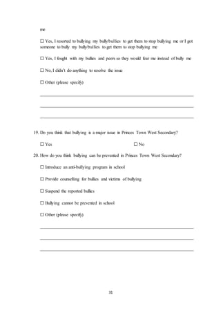 31
me
☐ Yes, I resorted to bullying my bully/bullies to get them to stop bullying me or I got
someone to bully my bully/bullies to get them to stop bullying me
☐ Yes, I fought with my bullies and peers so they would fear me instead of bully me
☐ No, I didn’t do anything to resolve the issue
☐ Other (please specify)
_____________________________________________________________________
_____________________________________________________________________
_____________________________________________________________________
19. Do you think that bullying is a major issue in Princes Town West Secondary?
☐ Yes ☐ No
20. How do you think bullying can be prevented in Princes Town West Secondary?
☐ Introduce an anti-bullying program in school
☐ Provide counselling for bullies and victims of bullying
☐ Suspend the reported bullies
☐ Bullying cannot be prevented in school
☐ Other (please specify)
_____________________________________________________________________
_____________________________________________________________________
_____________________________________________________________________
 