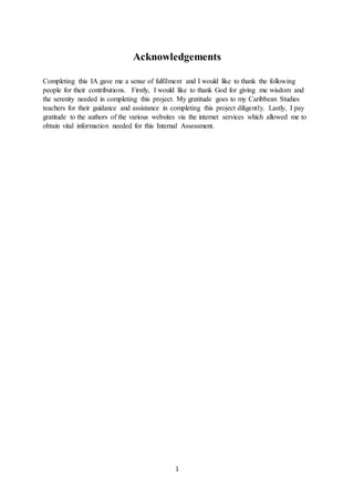 1
Acknowledgements
Completing this IA gave me a sense of fulfilment and I would like to thank the following
people for their contributions. Firstly, I would like to thank God for giving me wisdom and
the serenity needed in completing this project. My gratitude goes to my Caribbean Studies
teachers for their guidance and assistance in completing this project diligently. Lastly, I pay
gratitude to the authors of the various websites via the internet services which allowed me to
obtain vital information needed for this Internal Assessment.
 