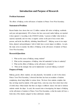 2
Introduction and Purpose of Research
Problem Statement
The effects of bullying on the self-esteem of students in Princes Town West Secondary.
Statement of Problem
Recent Studies have shown that over 3.2 million students fall victim to bullying worldwide
each year and approximately 90% of teens who have seen social media bullying are reported
to have ignored it. According to the UNESCO website, “a person is bullied when he/she is
exposed, repeatedly and over time, to negative actions on the part of one or more other
persons, and he/she has difficulty defending himself/herself”. Bullying occurs in two major
forms, physical and psychological, both of which have a severe impact on children. As such,
this study serves to examine the effects of bullying on the self-esteem of students in Princes
Town West Secondary.
ResearchQuestions
1. What are the causes of bullying among students?
2. What are the consequences of bullying when left unattended by those in authority?
3. What are the effects of bullying on the self-esteem of students?
4. What are the strategies that can be implemented to prevent bullying at schools?
Purpose of Study
Bullying gravely affects students, not only physically, but mentally as well. In the school,
Princes Town West Secondary, I observed that there has been an escalation of students
complaining about being bullied in various forms. The lower form students complain that
they are being taxed by students of the upper forms, some stay away from school due to fear
of verbal abuse. Others lament that there are cliques in different classes who tend to victimize
students outside the clique. As such, this research aims at investigating the impact of bullying
on the self-esteem of students in Princes Town West Secondary, so that the reader will have a
better idea of the situation plagued by these unfortunate students.
 