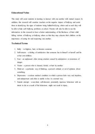 3
EducationalValue
This study will assist students in learning to interact with one another with mutual respect. In
addition, this research will sensitize teachers on the negative impact of bullying and assist
them in identifying the signs of students being bullied/bullying others and as such they will
be able to help curb bullying problems at school. Parents will also be able to use the
information in this research to have a better understanding of the likeliness of their child
falling victims of bullying or bullying others so that they may educate their children on the
importance of caring for and respecting one another.
TechnicalTerms
1. Bully – to frighten, hurt, or threaten someone.
2. Self-esteem – a feeling of satisfaction that someone has in himself or herself and his
or her own abilities.
3. Fear – an unpleasant often strong emotion caused by anticipation or awareness of
danger.
4. Victim - a person who is cheated, fooled, or hurt by another.
5. Mind-set - a particular way of thinking; a person's attitude or set of opinions about
something.
6. Depression – a serious medical condition in which a person feels very sad, hopeless,
and unimportant and often is unable to live in a normal way
7. Suicide attempt – a non-fatal, self-directed, potentially injurious behaviour with an
intent to die as a result of the behaviour; might not result in injury.
 