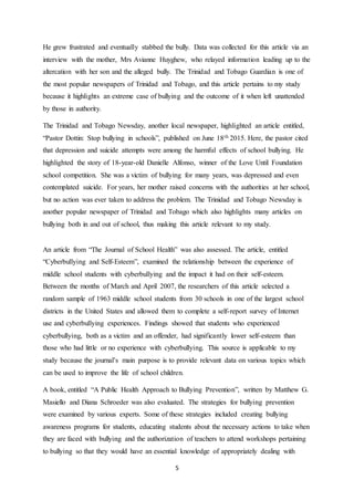 5
He grew frustrated and eventually stabbed the bully. Data was collected for this article via an
interview with the mother, Mrs Avianne Huyghew, who relayed information leading up to the
altercation with her son and the alleged bully. The Trinidad and Tobago Guardian is one of
the most popular newspapers of Trinidad and Tobago, and this article pertains to my study
because it highlights an extreme case of bullying and the outcome of it when left unattended
by those in authority.
The Trinidad and Tobago Newsday, another local newspaper, highlighted an article entitled,
“Pastor Dottin: Stop bullying in schools”, published on June 18th 2015. Here, the pastor cited
that depression and suicide attempts were among the harmful effects of school bullying. He
highlighted the story of 18-year-old Danielle Alfonso, winner of the Love Until Foundation
school competition. She was a victim of bullying for many years, was depressed and even
contemplated suicide. For years, her mother raised concerns with the authorities at her school,
but no action was ever taken to address the problem. The Trinidad and Tobago Newsday is
another popular newspaper of Trinidad and Tobago which also highlights many articles on
bullying both in and out of school, thus making this article relevant to my study.
An article from “The Journal of School Health” was also assessed. The article, entitled
“Cyberbullying and Self-Esteem”, examined the relationship between the experience of
middle school students with cyberbullying and the impact it had on their self-esteem.
Between the months of March and April 2007, the researchers of this article selected a
random sample of 1963 middle school students from 30 schools in one of the largest school
districts in the United States and allowed them to complete a self-report survey of Internet
use and cyberbullying experiences. Findings showed that students who experienced
cyberbullying, both as a victim and an offender, had significantly lower self-esteem than
those who had little or no experience with cyberbullying. This source is applicable to my
study because the journal’s main purpose is to provide relevant data on various topics which
can be used to improve the life of school children.
A book, entitled “A Public Health Approach to Bullying Prevention”, written by Matthew G.
Masiello and Diana Schroeder was also evaluated. The strategies for bullying prevention
were examined by various experts. Some of these strategies included creating bullying
awareness programs for students, educating students about the necessary actions to take when
they are faced with bullying and the authorization of teachers to attend workshops pertaining
to bullying so that they would have an essential knowledge of appropriately dealing with
 