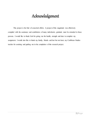 2 | P a g e
Acknowledgement
This project is the fruit of concerted efforts. A project of this magnitude was effectively
compiled with the assistance and contribution of many individuals; gratitude must be extended to those
persons. I would like to thank God for giving me the health, strength and time to complete my
assignment. I would also like to thank my family, friends and last but not least, my Caribbean Studies
teacher for assisting and guiding me in the completion of this research project.
 