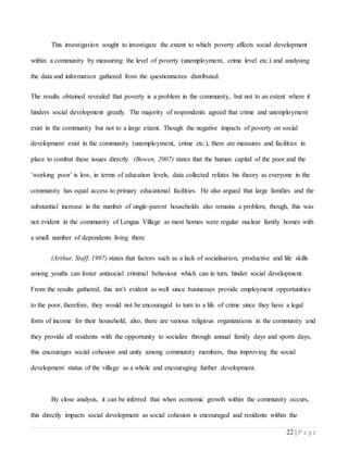 22 | P a g e
This investigation sought to investigate the extent to which poverty affects social development
within a community by measuring the level of poverty (unemployment, crime level etc.) and analysing
the data and information gathered from the questionnaires distributed.
The results obtained revealed that poverty is a problem in the community, but not to an extent where it
hinders social development greatly. The majority of respondents agreed that crime and unemployment
exist in the community but not to a large extent. Though the negative impacts of poverty on social
development exist in the community (unemployment, crime etc.), there are measures and facilities in
place to combat these issues directly. (Bowen, 2007) states that the human capital of the poor and the
‘working poor’ is low, in terms of education levels, data collected refutes his theory as everyone in the
community has equal access to primary educational facilities. He also argued that large families and the
substantial increase in the number of single-parent households also remains a problem, though, this was
not evident in the community of Lengua Village as most homes were regular nuclear family homes with
a small number of dependents living there.
(Arthur, Staff, 1997) states that factors such as a lack of socialisation, productive and life skills
among youths can foster antisocial criminal behaviour which can in turn, hinder social development.
From the results gathered, this isn’t evident as well since businesses provide employment opportunities
to the poor, therefore, they would not be encouraged to turn to a life of crime since they have a legal
form of income for their household, also, there are various religious organizations in the community and
they provide all residents with the opportunity to socialize through annual family days and sports days,
this encourages social cohesion and unity among community members, thus improving the social
development status of the village as a whole and encouraging further development.
By close analysis, it can be inferred that when economic growth within the community occurs,
this directly impacts social development as social cohesion is encouraged and residents within the
 