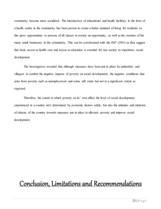 23 | P a g e
community become more socialized. The introduction of educational and health facilities in the form of
a health centre in the community has been proven to create a better standard of living for residents as
this gives opportunities to persons of all classes in society an opportunity, as well as the creation of the
many small businesses in the community. This can be corroborated with the IMF (2001) as they suggest
that basic access to health care and access to education is essential for any society to experience social
development.
The investigation revealed that although measures have been put in place by authorities and
villagers to combat the negative impacts of poverty on social development, the negative conditions that
arise from poverty such as unemployment and crime still exists but not to a significant extent as
expected.
Therefore, the extent to which poverty on its’ own affect the level of social development
experienced in a country isn’t determined by economic factors solely, but also the attitudes and mindsets
of citizens of the country towards measures put in place to alleviate poverty and improve social
development.
Conclusion, Limitations and Recommendations
 