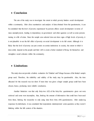 24 | P a g e
 Conclusion
The aim of the study was to investigate the extent to which poverty hinders social development
within a community. After close examination and analysis of data obtained from the questionnaire, it can
be concluded that the level of poverty experienced by persons affects social development in terms of
mass unemployment, leading to dependency on government and other agencies as well as some persons
turning to a life of crime. Since the sample area selected does not show signs of high levels of poverty, it
is not plausible to see the full effect of poverty on social development to its full extent. Although it is
likely that the level of poverty can put a strain on certain institutions in society, the extent to which it
does solely depend on the people and their will to create a better standard of living for themselves and
strengthen social cohesion within the community.
 Limitations
The study does not provide a holistic evaluation for Trinidad and Tobago because of the limited sample
group used. Therefore, the reliability and validity of the study may be questionable. Also, the time
allocated for this research was too short. If more time was given a larger sample group could have been
chosen, hence, producing more reliable conclusions.
Another limitation was that only forty-two (42) of the forty-five questionnaires given out were
retrieved and some were incomplete, thus, limiting the amount of information that could have been used
from them, limiting the researcher to only using data from forty (40) questionnaires. After analysing
responses by individuals, it was concluded that respondents misinterpreted some questions as they weren’t
thinking within the full context of the situation.
 