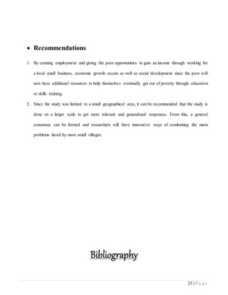 25 | P a g e
 Recommendations
1. By creating employment and giving the poor opportunities to gain an income through working for
a local small business, economic growth occurs as well as social development since the poor will
now have additional resources to help themselves eventually get out of poverty through education
or skills training.
2. Since the study was limited to a small geographical area, it can be recommended that the study is
done on a larger scale to get more relevant and generalized responses. From this, a general
consensus can be formed and researchers will have innovative ways of combatting the main
problems faced by most small villages.
Bibliography
 