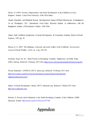 26 | P a g e
Girvan, N. (1997). Poverty, Empowerment and Social Development in the Caribbean (1st ed.).
Kingston, Jamaica: Canoe Press University of the West Indies.
Ahmed, Raisuddin, and Mahabub Hossain. Developmental Impact Of Rural Infrastructure In Bangladesh.
1st ed. Washington, D.C.: International Food Policy Research Institute in collaboration with the
Bangladesh Institute of Development Studies, 1990. Print.
Arthur, Staff, Caribbean Symposium on Social Development, & Consortium Graduate School of Social
Sciences, 1997, pp. 70
Bowen, G. A., 2007, 'The challenges of poverty and social welfare in the Caribbean', International
Journal of Social Welfare, vol.16, no. 2, pp. 150-158
Economic Issues No. 26 -- Rural Poverty in Developing Countries: Implications for Public Policy.
(2001). Imf.org. Retrieved 5 February 2017, from https://www.imf.org/external/pubs/ft/issues/issues26/
Poverty Reduction | UNESCO. (2017). unesco.org. Retrieved 4 February 2017, from
http://www.unesco.org/new/en/social-and-human-sciences/themes/international-
migration/glossary/poverty/
Indices of Social Development | Home. (2017). Indsocdev.org. Retrieved 2 March 2017, from
http://www.indsocdev.org/
Downes, A. Poverty and its Reduction in the Small Developing Countries of the Caribbean. SSRN
Electronic Journal. http://dx.doi.org/10.2139/ssrn.1817180
Appendices
 