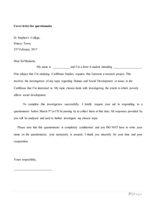 27 | P a g e
Cover letter for questionnaire
St. Stephen’s College,
Princes Town,
23rd February 2017
Dear Sir/Madame,
My name is ___________ and I’m a form 6 student attending __________________.
One subject that I’m studying, Caribbean Studies, requires that I present a research project. This
involves the investigation of any topic regarding Human and Social Development or issues in the
Caribbean that I’m interested in. My topic chosen deals with investigating the extent to which poverty
affects social development.
To complete this investigation successfully, I kindly request your aid in responding to a
questionnaire before March 5th as I’ll be passing by to collect them at that date. All responses provided by
you will be analysed and used to further investigate my chosen topic.
Please note that this questionnaire is completely confidential and you DO NOT have to write your
name on the questionnaire, your anonymity is assured. I thank you sincerely for your time and your
cooperation.
Yours respectfully,
_________________________
 