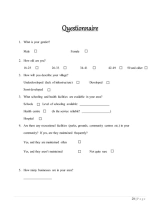 28 | P a g e
Questionnaire
1. What is your gender?
Male Female
2. How old are you?
18-25 26-33 34-41 42-49 50 and older
3. How will you describe your village?
Underdeveloped (lack of infrastructure) Developed
Semi-developed
3. What schooling and health facilities are available in your area?
Schools Level of schooling available: ___________________
Health centre (Is the service reliable? __________________)
Hospital
4. Are there any recreational facilities (parks, grounds, community centres etc.) in your
community? If yes, are they maintained frequently?
Yes, and they are maintained often
Yes, and they aren’t maintained Not quite sure
5. How many businesses are in your area?
__________________
 