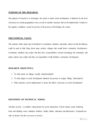 5 | P a g e
PURPOSE OF THE RESEARCH:
The purpose of research is to investigate the extent to which social development is hindered by the level
of poverty in a certain geographical area; as well as examine measures that can be implemented to improve
the negative conditions caused by poverty in the process of developing the society.
EDUCATIONAL VALUE:
The contents of this study may be beneficial to community members and policy makers in that the findings
could be used to help bring about many positive changes that would foster community development.
Community members may realize that they have a responsibility towards developing the community and
policy makers may realize that they are responsible to help facilitate community development.
RESEARCH OBJECTIVES:
1. To what extent are villages socially underdeveloped?
2. To what degree is social development hindered by poverty in Lengua Village, Barrackpore?
3. What measures can be implemented to lessen the effects of poverty on social development?
DEFINITION OF TECHNICAL TERMS:
Absolute poverty - a condition characterised by severe deprivation of basic human needs, including
food, safe drinking water, sanitation facilities, health, shelter, education and information. It depends not
only on income but also on access to services.
 