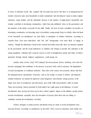 7 | P a g e
in terms of education levels, this, coupled with low-paid jobs proves that there is an intergenerational
transfer of poverty since most households in small communities lack the financial means to attain a higher
education. Large families and the substantial increase in the number of single-parent households also
remains a problem in developing communities, which then puts additional stress on the government and
the members of the family to provide for the child. Finally, the level of crime committed by juveniles in
developing communities are becoming more of a problem; young people living in a family where the head
of the household are unemployed are more likely to participate in criminal behaviour, according to
research done. Even poor individuals with “low risk” backgrounds were more likely to engage in
violence. Though the information based on his research does hold some truth, there are measures adopted
by the government and the social institutions in Trinidad and Tobago to provide free education to the
young population, widening their scope for success as well as strengthening morals and values of today’s
generation through schools, religious organizations, youth groups etc.
Another study (Arthur, Staff, 1997) analysed the non-economic factors, including a few from the
previous paragraph, that contributes to the increase in poverty levels and by extension, the degradation
of social development in Caribbean territories. They refer to the various non-economic factors that feed
the intergenerational reproduction of poverty, such as, the savings to society if violence and antisocial
criminal behaviour are reduced by improved social integration and cohesion among persons; in the
longer term, lack of socialisation and self-esteem, lack of life skills and productive skills in youths.
These non-economic factors presented by both authors has a tight grasp on the hindrance of social
development since poverty has been seen to have a direct negative impact on the attitudes people portray
towards development, especially since the downsides of poverty deter those who are willing to
contribute towards the development of society.
Various strategies to reduce poverty and thereby lessen its strain on social development have
been put forward. According to a publication by the (IMF, 2001), access to education, basic health care
 