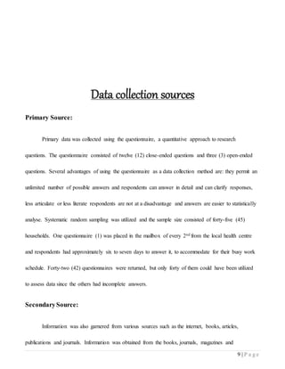 9 | P a g e
Data collection sources
Primary Source:
Primary data was collected using the questionnaire, a quantitative approach to research
questions. The questionnaire consisted of twelve (12) close-ended questions and three (3) open-ended
questions. Several advantages of using the questionnaire as a data collection method are: they permit an
unlimited number of possible answers and respondents can answer in detail and can clarify responses,
less articulate or less literate respondents are not at a disadvantage and answers are easier to statistically
analyse. Systematic random sampling was utilized and the sample size consisted of forty-five (45)
households. One questionnaire (1) was placed in the mailbox of every 2nd from the local health centre
and respondents had approximately six to seven days to answer it, to accommodate for their busy work
schedule. Forty-two (42) questionnaires were returned, but only forty of them could have been utilized
to assess data since the others had incomplete answers.
SecondarySource:
Information was also garnered from various sources such as the internet, books, articles,
publications and journals. Information was obtained from the books, journals, magazines and
 