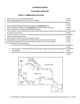 Caribbean Studies
Past paper questions
MODULE 1- CARIBBEANSOCIETYANDCULTURE
1. Define the term‘CommonwealthCaribbean’. 2 marks
2. Name TWO geographical sub-regionsinthe Caribbean. 2 marks
3. IdentifyTWOterritorieswhichare locatedinthe Caribbeanbutare not politicallydefinedasthe Caribbean.
2 marks
4. Outline ONEadvantage of definingthe Caribbeanin geographical terms. 2 marks
5. Outline ONEdisadvantageof usinga geological basisfordefiningthe Caribbean. 2 marks
6. ExplainwhyMexicoissometimesdescribedasCaribbean. 2 marks
7. “Plural Society”isa termusedby some authorsto describe societyandculture inthe Caribbeantoday.Explainwhat
ismeantby plural society. 2 marks
8. “Plantationsociety”isanothertermusedtodescribe Caribbeansocietyandculture today.DescribebrieflyTWO
featuresof a plantationsociety. 4 marks
9. Explainwhatismeantby the term‘plantationsociety’. 2 marks
10. ExplainONEwayin whichplantationsocietyhascontributedtosocial stratification. 2 marks
11. Give THREE examplesof the wayinwhichthe term‘creole’isusedinthe Caribbean. 3 marks
12. On the map of the Caribbeanbelow:
a. Place the letter‘C’beside ONEterritorywhere Chinese indenturedlabourersworkedafteremancipation.
1 mark
b. Place the letter‘I’beside ONEterritorywhere large numbersof Indianindenturedlabourersworkedafter
emancipation. 1 mark
c. Place the letter‘J’beside one territorywhere Javanese indenturedlabourersworkedafteremancipation.
3 marks
d. State THREE conditionsof labourthatwere stipulatedinthe contractsof the indenturedlabourers. 3 marks
 